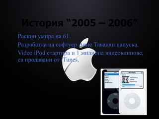 История  “2005 – 2006” Раскин умира на 61. Разработка на софтуер Авие Таванян напуска. Video   i Pod стартира  и  1 милиона видеоклипове, са продавани от  i Tunes. 