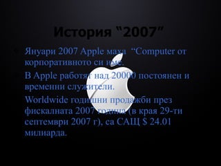 История  “2007”  Януари 2007 Apple маха  “Computer  от корпоративното си име. В Apple работят над 20000 постоянен и временни служители. Worldwide годишни продажби през фискалната 2007 година (в края 29-ти септември 2007 г), са САЩ $ 24.01 милиарда. 