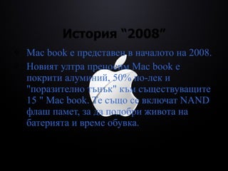 История “2008” Mac book  е  представен в началото на 2008. Новият ултра преносим  Mac book   е покрити алуминий, 50% по-лек и "поразително тънък" към съществуващите 15 "  Mac book . Те също се включат NAND флаш памет, за да подобри живота на батерията и време обувка. 