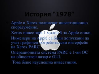 История  “1978” Apple  и Xerox  подписват инвестиционно споразумение . Xerox  инвестира 1 милон $ за  Apple  стоки . Инженери на Apple са били допускани да учат графичен потребителски интерфейс на Xerox PARC . Операционната система PARC е 1-ви ОС на обществен пазар с GUI .  Това беше неуспешна инвестиция. 