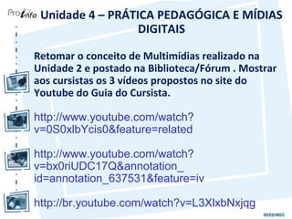 Unidade 4 – PRÁTICA PEDAGÓGICA E MÍDIAS
                  DIGITAIS

Retomar o conceito de Multimídias realizado na
Unidade 2 e postado na Biblioteca/Fórum . Mostrar
aos cursistas os 3 vídeos propostos no site do
Youtube do Guia do Cursista.

http://www.youtube.com/watch?
v=0S0xlbYcis0&feature=related

http://www.youtube.com/watch?
v=bx0riUDC17Q&annotation_
id=annotation_637531&feature=iv

http://br.youtube.com/watch?v=L3XlxbNxjqg
 