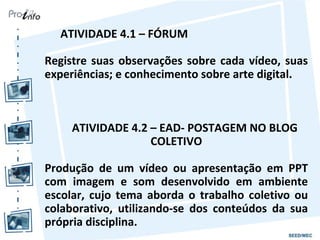 ATIVIDADE 4.1 – FÓRUM

Registre suas observações sobre cada vídeo, suas
experiências; e conhecimento sobre arte digital.



    ATIVIDADE 4.2 – EAD- POSTAGEM NO BLOG
                  COLETIVO

Produção de um vídeo ou apresentação em PPT
com imagem e som desenvolvido em ambiente
escolar, cujo tema aborda o trabalho coletivo ou
colaborativo, utilizando-se dos conteúdos da sua
própria disciplina.
 