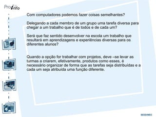 Com computadores podemos fazer coisas semelhantes?

Delegando a cada membro de um grupo uma tarefa diversa para
chegar a um trabalho que é de todos e de cada um?

Será que faz sentido desenvolver na escola um trabalho que
resultará em aprendizagens e experiências diversas para os
diferentes alunos?


Quando a opção for trabalhar com projetos, deve –se levar as
turmas a criarem, efetivamente, produtos como esses, é
necessário organizar de forma que as tarefas seja distribuídas e a
cada um seja atribuída uma função diferente.
 