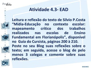 Atividade 4.3- EAD
Leitura e reflexão do texto de Silvio P.Costa
“Mídia-Educação no contexto escolar:
mapeamento        crítico   dos     trabalhos
realizados nas escolas de Ensino
Fundamental em Florianópolis”, disponível
no Guia do Cursista, páginas 200 à 210.
Poste no seu Blog suas reflexões sobre o
texto; em seguida, acesse o blog de pelo
menos 3 colegas e comente sobre suas
reflexões.
 