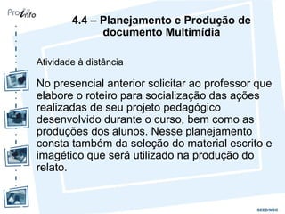 4.4 – Planejamento e Produção de
              documento Multimídia

Atividade à distância

No presencial anterior solicitar ao professor que
elabore o roteiro para socialização das ações
realizadas de seu projeto pedagógico
desenvolvido durante o curso, bem como as
produções dos alunos. Nesse planejamento
consta também da seleção do material escrito e
imagético que será utilizado na produção do
relato.
 
