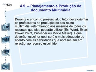4.5 – Planejamento e Produção de
         documento Multimídia

Durante o encontro presencial, o tutor deve orientar
os professores na produção de seu relato
multimídia, relembrando aos mesmos de todos os
recursos que eles poderão utilizar (Ex. Word, Excel,
Power Point, Publisher ou Movie Maker) e que
deverão escolher qual será o mais adequado de
acordo com as habilidades que apresentam em
relação ao recurso escolhido.
 