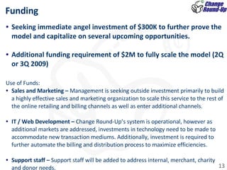 Funding Seeking immediate angel investment of $300K to further prove the model and capitalize on several upcoming opportunities.  Additional funding requirement of $2M to fully scale the model (2Q or 3Q 2009) Use of Funds: Sales and Marketing –  Management is seeking outside investment primarily to build a highly effective sales and marketing organization to scale this service to the rest of the online retailing and billing channels as well as enter additional channels.    IT / Web Development –  Change Round-Up’s system is operational, however as additional markets are addressed, investments in technology need to be made to accommodate new transaction mediums. Additionally, investment is required to further automate the billing and distribution process to maximize efficiencies.    Support staff –  Support staff will be added to address internal, merchant, charity and donor needs.  