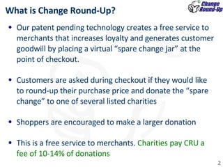 Our patent pending technology creates a free service to merchants that increases loyalty and generates customer goodwill by placing a virtual “spare change jar” at the point of checkout.   Customers are asked during checkout if they would like to round-up their purchase price and donate the “spare change” to one of several listed charities Shoppers are encouraged to make a larger donation  This is a free service to merchants.  Charities pay CRU a fee of 10-14% of donations What is Change Round-Up?  