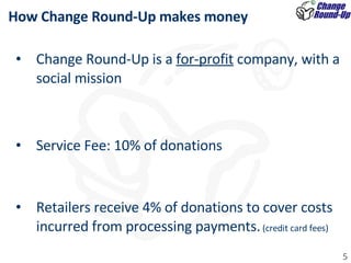 How Change Round-Up makes money Change Round-Up is a  for-profit  company, with a social mission  Service Fee: 10% of donations Retailers receive 4% of donations to cover costs incurred from processing payments.  (credit card fees) 