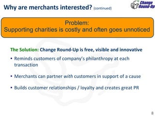 The Solution:  Change Round-Up is free, visible and innovative Reminds customers of company’s philanthropy at each transaction Merchants can partner  with  customers in support of a cause  Builds customer relationships / loyalty and creates great PR Why are merchants interested?  (continued) Problem: Supporting charities is costly and often goes unnoticed 