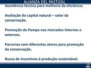ALIANZA DEL PASTIZAL
Assistência técnica para melhoria da eficiência.

Avaliação do capital natural – valor da
conservação.

Promoção do Pampa nos mercados internos e
externos.

Parcerias com diferentes atores para promoção
da conservação.

Busca de incentivos à produção sustentável.
 