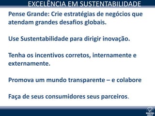 EXCELÊNCIA EM SUSTENTABILIDADE
Pense Grande: Crie estratégias de negócios que
atendam grandes desafios globais.

Use Sustentabilidade para dirigir inovação.

Tenha os incentivos corretos, internamente e
externamente.

Promova um mundo transparente – e colabore

Faça de seus consumidores seus parceiros.
 