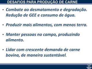 DESAFIOS PARA PRODUÇÃO DE CARNE

• Combate ao desmatamento e degradação.
 Redução de GEE e consumo de água.

• Produzir mais alimentos, com menos terra.

• Manter pessoas no campo, produzindo
            xxxxxxxxxx

 alimento.

• Lidar com crescente demanda de carne
 bovina, de maneira sustentável.
 