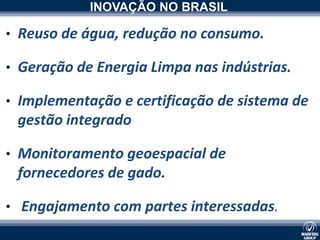 INOVAÇÃO NO BRASIL

• Reuso de água, redução no consumo.

• Geração de Energia Limpa nas indústrias.

• Implementação e certificação de sistema de
 gestão integrado
             xxxxxxxxxx




• Monitoramento geoespacial de
 fornecedores de gado.

• Engajamento com partes interessadas.
 