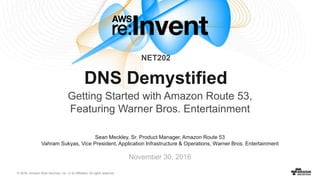 © 2016, Amazon Web Services, Inc. or its Affiliates. All rights reserved.
November 30, 2016
NET202
DNS Demystified
Getting Started with Amazon Route 53,
Featuring Warner Bros. Entertainment
Sean Meckley, Sr. Product Manager, Amazon Route 53
Vahram Sukyas, Vice President, Application Infrastructure & Operations, Warner Bros. Entertainment
 