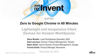 © 2016, Amazon Web Services, Inc. or its Affiliates. All rights reserved.
Steve Mueller, Lead WorkSpaces Specialist, AWS
Ziad Lammam, Director, Product Management, Teradici
Rajen Sheth, Senior Director, Product Management, Google
Forrest Smith, Product Manager, Neverware
November 30, 2016
Zero to Google Chrome in 60 Minutes
Lightweight and Inexpensive Client
Devices for Amazon WorkSpaces
BAP305
 