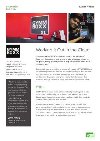 GYMM BOXX
CASE STUDY
HEALTH & FITNESS
Working It Out in the Cloud
GYMM BOXX started in 2010 with a single branch in Bedok
Reservoir. As the first premium gym to offer affordable pricing in
Singapore, their popularity meant they quickly expand into a multi-
outlet business.
Successfully operating six branches across Singapore, GYMM BOXX saw
the need to optimise and innovate the way they managed their business.
Partnering with Eisol, a certified Vend Expert and cloud solutions
provider, they developed a complete solution to help manage their
business - through a seamless and customised integration with Vend.
What.
GYMM BOXX realised their business had outgrown the point-of-sale
system they had originally implemented. With six branches across
Singapore and plans to expand into a franchise model, they needed a
tool that could grow with their business.
The company reviewed various POS solutions, and decided that
Vend was the best fit for them, but with requirements for membership
management they needed a customised solution. The Vend team
partnered GYMM BOXX with local Vend expert, Eisol, to help them build
a system that worked for all parts of their business.
Country: Singapore
Industry: Health & Fitness
Integrations: Custom
Expert Partner: Eisol
Customer Since: May, 2013
Website: www.gymmboxx.com
“What I like about Vend is
that it’s always improving
just like our business. With
new features to help us
grow and provide better
customer experience.
I would definitely
recommend Vend for multi-
outlet retailers because it
allows you to seamlessly
manage your business as
a whole, from one central
system.”
UMAR FARUQ
GENERAL MANAGER
GYMM BOXX
 