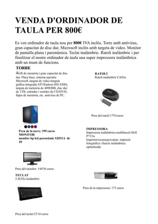 VENDA D'ORDINADOR DE
TAULA PER 800€
Es ven ordinador de taula nou per 800€ IVA inclòs. Torre amb antivirus,
gran capacitat de disc dur, Microsoft inclòs amb targeta de video. Monitor
de pantalla plana i paronàmica. Teclat inalàmbric. Ratolí inalàmbric i per
finalitzar el nostre ordinador de taula una super impressora inalàmbrica
amb un munt de funcions.
 TORRE
 4GB de memòria i gran capacitat de disc         RATOLÍ
dur. Placa base, sistema operatiu                   Ratolí inalàmbric Ci65m
Microsoft, targeta de video (targeta
gràfica integrada ATI Radeon HD 4200),
targeta de memòria de 4096MB, disc dur
de 1TB, entrades i sortides de CD/DVD,
llapis de memòria, etc. antivirus de PC.




                                                 Preu del ratolí:17'91euros



                                             IMPRESSORA
  Preu de la torre: 399 euros                Impressora inalàmbrica multifunció Dell
  MONITOR                                    P713w
  monitor hp lcd paronàmic S2031A de         Imprimir/escanejar/copiar, impresió
  20                                         fotogràfica i funció inalàmbrica
                                             optimitzada




Preu del monitor: 144'56 euros

TECLAT
2.4GHz-inalàmbric

                                           Preu de la impressora: 173 euros




Preu del teclat:32'10 euros
 