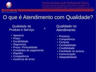O que é Atendimento com Qualidade?
Qualidade do
Produto e Serviço
● Aparecia
● Preço
● Durabilidade
● Segurança
● Prazo- Pontualidade
● Condições de pagamento
● Rapidez
● Competência
● Ausência de erros
&
Qualidade no
Atendimento
● Presteza
● Competência
● Cortesia
● Confiabilidade
● Credibilidade
● Facilidade no acesso
● Comunicação
● Adaptabilidade
 
