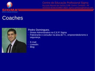 Coaches
Pedro Domingues.
• Diretor Administrativo no C.E.P. Sigma
• Palestrante e consultor na àrea de T.I., empreendedorismo e
segurança.
• E-mail: pedromanoel0509@hotmail.com
• LinkedIn: http://pedro-manoel-rosa-domingues-santos/57/538/a12/
• Blog: www.compracam.blogspot.com.br
 