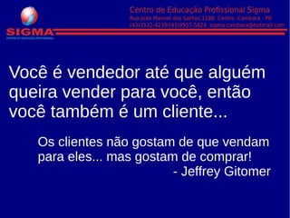 Você é vendedor até que alguém
queira vender para você, então
você também é um cliente...
Os clientes não gostam de que vendam
para eles... mas gostam de comprar!
- Jeffrey Gitomer
 