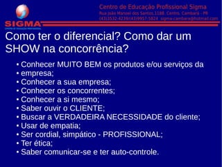 Como ter o diferencial? Como dar um
SHOW na concorrência?
● Conhecer MUITO BEM os produtos e/ou serviços da
● empresa;
● Conhecer a sua empresa;
● Conhecer os concorrentes;
● Conhecer a si mesmo;
● Saber ouvir o CLIENTE;
● Buscar a VERDADEIRA NECESSIDADE do cliente;
● Usar de empatia;
● Ser cordial, simpático - PROFISSIONAL;
● Ter ética;
● Saber comunicar-se e ter auto-controle.
 