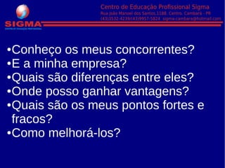 ●Conheço os meus concorrentes?
●E a minha empresa?
●Quais são diferenças entre eles?
●Onde posso ganhar vantagens?
●Quais são os meus pontos fortes e
fracos?
●Como melhorá-los?
 