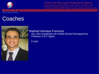 Coaches
Raphael Henrique Francisco
• Aux. Adm Cooperativa de Crédito Sicredi Paranapanema
• Professor C.E.P. Sigma
• E-mail: raphael.henrique@hotmail.com
•
 