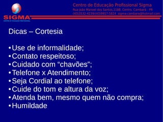 Dicas – Cortesia
● Use de informalidade;
● Contato respeitoso;
● Cuidado com “chavões”;
● Telefone x Atendimento;
● Seja Cordial ao telefone;
● Cuide do tom e altura da voz;
● Atenda bem, mesmo quem não compra;
● Humildade
 