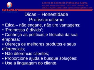 Dicas – Honestidade
Profissionalismo
• Ética – não engane, não tire vantagens;
• ‘Promessa é dívida’;
• Conheça as políticas e filosofia da sua
empresa;
• Ofereça os melhores produtos e seus
diferenciais;
• Não diferencie clientes;
• Proporcione ajuda e busque soluções;
• Use a linguagem do cliente.
 