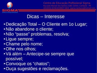 Dicas – Interesse
● Dedicação Total – O Cliente em 1o Lugar;
● Não abandone o cliente;
● Não “passe” problemas, resolva;
● Ligue sempre;
● Chame pelo nome;
● Olhe nos olhos;
● Vá além – Antecipe-se sempre que
possível;
● Convoque os “chatos”;
● Ouça sugestões e reclamações.
 