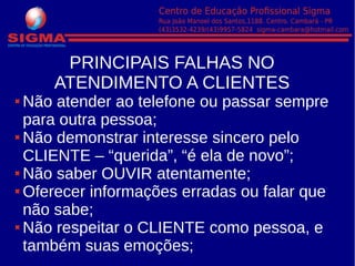 PRINCIPAIS FALHAS NO
ATENDIMENTO A CLIENTES
Não atender ao telefone ou passar sempre
para outra pessoa;
Não demonstrar interesse sincero pelo
CLIENTE – “querida”, “é ela de novo”;
Não saber OUVIR atentamente;
Oferecer informações erradas ou falar que
não sabe;
Não respeitar o CLIENTE como pessoa, e
também suas emoções;
 