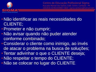Não identificar as reais necessidades do
CLIENTE;
Prometer e não cumprir;
Não avisar quando não puder atender
conforme combinado;
Considerar o cliente como inimigo, ao invés
de atacar o problema na busca de soluções;
Tentar adivinhar o que o CLIENTE deseja;
Não respeitar o tempo do CLIENTE;
Não se colocar no lugar do CLIENTE.
 