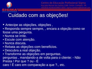• Antecipe as objeções, objeções ,
• Responda sempre sempre, , encara a objeção como se
fosse uma pergunta.
• Nunca se irrite.
• Escute com atenção.
• Nunca discuta.
• Rebata as objeções com benefícios.
• Descubra a real objeção.
• Transforme as objeções em perguntas,
perguntas , mandando-a de volta para o cliente: - Não
Presta ! Por que ? ou - É
caro ! É caro em comparação a que ?., etc.
Cuidado com as objeções!
 