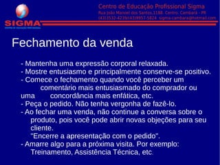 - Mantenha uma expressão corporal relaxada.
- Mostre entusiasmo e principalmente conserve-se positivo.
- Comece o fechamento quando você perceber um
comentário mais entusiasmado do comprador ou
uma concordância mais enfática, etc.
- Peça o pedido. Não tenha vergonha de fazê-lo.
- Ao fechar uma venda, não continue a conversa sobre o
produto, pois você pode abrir novas objeções para seu
cliente.
"Encerre a apresentação com o pedido".
- Amarre algo para a próxima visita. Por exemplo:
Treinamento, Assistência Técnica, etc.
Fechamento da venda
 