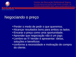 ➔ Perder o medo de pedir o que queremos.
➔ Alcançar resultados bons para ambos os lados.
➔ Encarar o preço como uma oportunidade.
➔ Aprender que negociação não é um jogo.
➔ Lembre-se !!! Vender é apresentar: ideias,
soluções e benefícios
➔ conforme a necessidade e motivação de compra
do cliente.
Negociando o preço
 