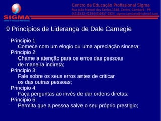 9 Princípios de Liderança de Dale Carnegie
Principio 1:
Comece com um elogio ou uma apreciação sincera;
Principio 2:
Chame a atenção para os erros das pessoas
de maneira indireta;
Principio 3:
Fale sobre os seus erros antes de criticar
os das outras pessoas;
Principio 4:
Faça perguntas ao invés de dar ordens diretas;
Principio 5:
Permita que a pessoa salve o seu próprio prestigio;
 