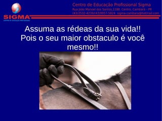 Assuma as rédeas da sua vida!!
Pois o seu maior obstaculo é você
mesmo!!
 