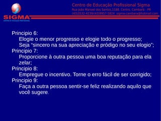 Principio 6:
Elogie o menor progresso e elogie todo o progresso;
Seja “sincero na sua apreciação e pródigo no seu elogio”;
Principio 7:
Proporcione à outra pessoa uma boa reputação para ela
zelar;
Principio 8:
Empregue o incentivo. Torne o erro fácil de ser corrigido;
Principio 9:
Faça a outra pessoa sentir-se feliz realizando aquilo que
você sugere.
 