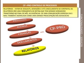 FUNCIONALIDADES – SERVIÇOS CP –PRO CONTROLE DE PROCESSOS RELATÓRIOS -  FATOR DE DESGASTE, DEMISSÕES E ATÉ CANCELAMENTO DE CONTRATO, OS RELATÓRIOS SÃO UMA FERRAMENTA DE ROTINA QUE TEM GERADO VERDADEIRO TRANSTORNO NO FINAL DE MÊS. AS EXIGÊNCIAS  DE UMA COMUNICAÇÃO EXPRESSA VIA E-MAIL TAMBÉM É ASSINALADA COMO UMA GRANDE PREOCUPAÇÃO DAS ADVOCACIAS 