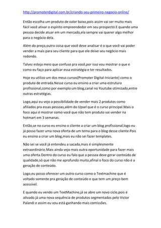 http://promoterdigital.com.br/criando-seu-primeiro-negocio-online/
Então escolha um produto de valor baixo,pois assim vai ser muito mais
fácil você ativar o espírito empreendedor em seu prospecto.E quando uma
pessoa decide atuar em um mercado,ela sempre vai querer algo melhor
para o negócio dela.
Além do preço,outra coisa que você deve analisar é o que você vai poder
vender a mais para seu cliente para que ele deixe seu negócio mais
redondo.
Talvez esteja meio que confuso pra você,por isso vou mostrar o que e
como eu faço para aplicar essa estratégia e ter resultados.
Hoje eu utilizo um dos meus cursos(Promoter Digital-Iniciante) como o
produto de entrada.Nesse curso eu ensino a criar uma estrutura
profissional,como por exemplo um blog,canal no Youtube otimizado,entre
outras estratégias.
Logo,aqui eu vejo a possibilidade de vender mais 2 produtos como
afiliados pra essas pessoas,além do Upsel que é o curso principal.Mais o
foco aqui é mostrar como você que não tem produto vai vender na
hotmart em 3 semanas.
Então,se no curso eu ensino o cliente a criar um blog profissional,logo eu
já posso fazer uma nova oferta de um tema para o blog desse cliente.Pois
eu ensino a criar um blog,mais eu não sei fazer templates.
Não sei se você já entendeu a sacada,mais é simplesmente
extraordinário.Mais ainda vejo mais outra oportunidade para fazer mais
uma oferta.Dentro do curso eu falo que a pessoa deve gerar conteúdo de
qualidade,só que não me aprofundo muito,afinal o foco do curso não é a
geração de conteúdo.
Logo,eu posso oferecer um outro curso como o Textmachine que é
voltado somente pra geração de conteúdo e que tem um preço bem
acessível.
E quando eu vendo um TextMachine,já se abre um novo ciclo,pois é
ativado já uma nova sequência de produtos segmentados pelo Victor
Palandi e assim eu vou está ganhando mais comissões.
 