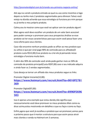 http://promoterdigital.com.br/criando-seu-primeiro-negocio-online/
Até aqui eu vendi o produto entrada ao qual eu uso como incentivo e logo
depois eu tenho mais 2 produtos segmentados para oferecer.Talvez você
esteja na dúvida achando que essa estratégia só funciona pra mim porque
eu já tenho o meu próprio produto.
Calma,vou te mostrar como que você vai aplicar sem ter produto algum!
Mais agora você deve escolher um produto de um valor bem acessível
para poder começar a promover para seus prospectos.Análise se esse
produto vai ter essas características para que assim você possa fazer uma
nova oferta para seus clientes.
Caso não encontre nenhum produto,pode se afiliar ao meu produto que
eu utilizo e que por sinal pago 90% de comissão para os afiliados(O
produto custa R$12,00).Esse produto eu criei ele já pensando nessa
estratégia e funciona muito bem.
E além dos 90% de comissão você ainda pode ganhar mais os 50% de
comissão do produto principal(Custa R$97,00) caso o seu indicado adquira
e ainda fazer as 2 vendas segmentadas.
Caso deseja se tornar um afiliado dos meus produtos segue os links:
Promoter Digital-Iniciante(12,00):
https://www.hotmart.com/recruit.html?to=0016P2781
369
Promoter Digital(97,00):
https://www.hotmart.com/recruit.html?to=8996P2696
503
Isso é apenas uma exemplo que estou dando,não significa que
necessariamente você deve promover os meus produtos.Mais como eu
disse acima,estou mostrando em detalhes o que eu faço e como eu faço.
Enfim,agora que você já escolheu o produto que vai promover,vamos para
o próximo passo que é montar a estrutura para que assim possa atrair
mais clientes e venda na Hotmart em 3 semanas.
 