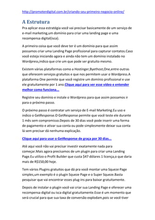 http://promoterdigital.com.br/criando-seu-primeiro-negocio-online/
A Estrutura
Pra aplicar essa estratégia você vai precisar basicamente de um serviço de
e-mail marketing,um domínio para criar uma landing page e uma
recompensa digital(isca).
A primeira coisa que você deve ter é um domínio para que assim
possamos criar uma Landing Page profissional para capturar contatos.Caso
você esteja iniciando agora e ainda não tem um domínio instalado no
Wordpress,indico que crie um que pode ser gratuito mesmo.
Existem várias plataformas como a Hostinger,Byethost,One,entre outras
que oferecem serviços gratuitos e que nos permitem usar o Wordpress.A
plataforma One permite que você registre um domínio profissional e use
ele gratuitamente por 1 ano.Clique aqui para ver esse vídeo e entender
melhor como funciona...
Registre seu domínio e instale o Wordpress para que assim possamos ir
para o próximo passo.
O próximo passo é contratar um serviço de E-mail Marketing.Eu uso e
indico o GetResponse.O GetResponse permite que você teste ele durante
1 mês sem compromisso.Depois de 30 dias você pode inserir uma forma
de pagamento e ativar sua conta ou pode simplesmente deixar sua conta
lá sem precisar dá nenhuma explicação.
Clique aqui para usar o GetResponse de graça por 30 dias...
Até aqui você não vai precisar investir exatamente nada para
começar.Mais agora precisamos de um plugin para criar uma Landing
Page.Eu utilizo o Profit Builder que custa $47 dólares 1 licença,o que daria
mais de R$150,00 hoje.
Tem vários Plugins gratuitos que dá pra você montar uma Squeze Page
simples,um exemplo é o plugin Squeze Page e o Super Squeze.Basta
pesquisar que vai encontrar esses plug-ins para baixar gratuitamente.
Depois de instalar o plugin você vai criar sua Landing Page e oferecer uma
recompensa digital ou isca digital gratuitamente.Esse é um momento que
será crucial para que sua taxa de conversão explodam,pois se você tiver
 