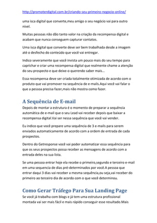 http://promoterdigital.com.br/criando-seu-primeiro-negocio-online/
uma isca digital que converte,meu amigo o seu negócio vai para outro
nível.
Muitas pessoas não dão tanto valor na criação da recompensa digital e
acabam que nunca conseguem capturar contatos.
Uma isca digital que converte deve ser bem trabalhada desde a imagem
até o desfecho do conteúdo que você vai entregar.
Indico severamente que você invista um pouco mais do seu tempo para
caprichar e criar uma recompensa digital que realmente chame a atenção
do seu prospecto e que deixe-o querendo saber mais...
Essa recompensa deve ser criada totalmente otimizada de acordo com o
produto que vai promover na sequência de e-mails.Aqui você vai falar o
que a pessoa precisa fazer,mais não mostra como fazer.
A Sequência de E-mail
Depois de montar a estrutura é o momento de preparar a sequência
automática de e-mail que o seu Lead vai receber depois que baixar a
recompensa digital.Vai ser nessa sequência que você vai vender.
Eu indico que você prepare uma sequência de 3 e-mails para serem
enviados automaticamente de acordo com a ordem de entrada de cada
prospectos.
Dentro do Getresponse você vai poder automatizar essa sequência para
que os seus prospectos possa receber as mensagens de acordo com a
entrada deles na sua lista.
Se uma pessoa entrar hoje ela recebe o primeiro,segundo e terceiro e-mail
em uma sequencia de dias pré-determinados por você.A pessoa que
entrar daqui 3 dias vai receber a mesma sequência,ou seja,vai receber do
primeiro ao terceiro dia de acordo com o que você determinou.
Como Gerar Tráfego Para Sua Landing Page
Se você já trabalha com blogs e já tem uma estrutura profissional
montada vai ser mais fácil e mais rápido conseguir esse resultado.Mais
 
