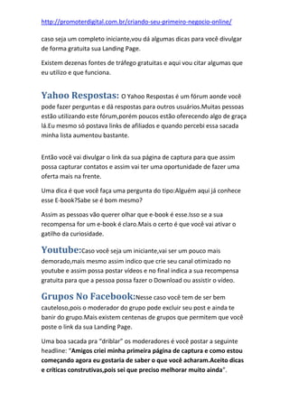 http://promoterdigital.com.br/criando-seu-primeiro-negocio-online/
caso seja um completo iniciante,vou dá algumas dicas para você divulgar
de forma gratuita sua Landing Page.
Existem dezenas fontes de tráfego gratuitas e aqui vou citar algumas que
eu utilizo e que funciona.
Yahoo Respostas: O Yahoo Respostas é um fórum aonde você
pode fazer perguntas e dá respostas para outros usuários.Muitas pessoas
estão utilizando este fórum,porém poucos estão oferecendo algo de graça
lá.Eu mesmo só postava links de afiliados e quando percebi essa sacada
minha lista aumentou bastante.
Então você vai divulgar o link da sua página de captura para que assim
possa capturar contatos e assim vai ter uma oportunidade de fazer uma
oferta mais na frente.
Uma dica é que você faça uma pergunta do tipo:Alguém aqui já conhece
esse E-book?Sabe se é bom mesmo?
Assim as pessoas vão querer olhar que e-book é esse.Isso se a sua
recompensa for um e-book é claro.Mais o certo é que você vai ativar o
gatilho da curiosidade.
Youtube:Caso você seja um iniciante,vai ser um pouco mais
demorado,mais mesmo assim indico que crie seu canal otimizado no
youtube e assim possa postar vídeos e no final indica a sua recompensa
gratuita para que a pessoa possa fazer o Download ou assistir o vídeo.
Grupos No Facebook:Nesse caso você tem de ser bem
cauteloso,pois o moderador do grupo pode excluir seu post e ainda te
banir do grupo.Mais existem centenas de grupos que permitem que você
poste o link da sua Landing Page.
Uma boa sacada pra “driblar” os moderadores é você postar a seguinte
headline: “Amigos criei minha primeira página de captura e como estou
começando agora eu gostaria de saber o que você acharam.Aceito dicas
e críticas construtivas,pois sei que preciso melhorar muito ainda”.
 