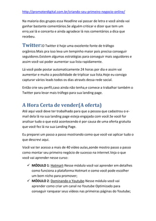 http://promoterdigital.com.br/criando-seu-primeiro-negocio-online/
Na maioria dos grupos essa Headline vai passar de letra e você ainda vai
ganhar bastante comentários.Se alguém criticar e dizer que tem um
erro,vai lá e concerta e ainda agradece lá nos comentários a dica que
recebeu.
Twitter:O Twitter é hoje uma excelente fonte de tráfego
orgânico.Mais pra isso leva um tempinho maior pois precisa conseguir
seguidores.Existem algumas estratégias para conseguir mais seguidores e
assim você vai poder aumentar sua lista rapidamente.
Lá você pode postar automaticamente 24 horas por dia e assim vai
aumentar e muito a possibilidade de triplicar sua lista.Hoje eu consigo
capturar vários leads todos os dias através dessa rede social.
Então crie seu perfil,caso ainda não tenha,e comece a trabalhar também o
Twitter para levar mais tráfego para sua landing page.
A Hora Certa de vender(A oferta)
Até aqui você deve ter trabalhado para que a pessoa que cadastrou o e-
mail dela lá na sua landing page esteja engajada com você.Se você for
analisar tudo o que está acontecendo é por causa de uma oferta gratuita
que você fez lá na sua Landing Page.
Eu preparei um passo a passo mostrando como que você vai aplicar tudo o
que descrevi aqui.
Você vai ter acesso a mais de 40 vídeo aulas,aonde mostro passo a passo
como montar seu primeiro negócio de sucesso na internet.Veja o que
você vai aprender nesse curso:
 MÓDULO 1: Hotmart-Nesse módulo você vai aprender em detalhes
como funciona a plataforma Hotmart e como você pode escolher
um bom nicho para promover;
 MÓDULO 2: Dominando o Youtube-Nesse módulo você vai
aprender como criar um canal no Youtube Optimizado para
conseguir ranquear seus vídeos nas primeiras páginas do Youtube;
 