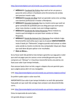http://promoterdigital.com.br/criando-seu-primeiro-negocio-online/
 MÓDULO 3: Facebook Na Prática-Aqui você vai ter um passo a
passo de como utilizar o Facebook como ferramentas de vendas
sem precisar investir nada.
 MÓDULO 4-Criando Um Blog-Você vai aprender como criar um blog
com domínio profissional e instalar o Wordpress.
 MÓDULO 5-Gerando Conteúdo-Aqui eu mostro como que você vai
gerar conteúdo de qualidade para seu blog para que assim possa
atrair mais clientes e vender mais com tráfego orgânico.
 MÓDULO 6-Vendendo No Yahoo Respostas-Nesse módulo eu
mostro qual estratégia eu uso para fazer vendas no Yahoo
Respostas.
 MÓDULO 7-Venda Na Hotmart Em 3 Semanas-Esse módulo é algo
fenomenal!Se você achou que o que eu te passei GRATUITAMENTE
neste E-book já é “Relevante”,imagina quando você acessar as vídeo
aulas aonde eu mostro na tela do meu computador clique por clique
que você deve dá para aplicar e ter resultados.
 Mais os Bônus...
Se eu fosse você não perderia mais tempo e garantia sua vaga,pois o valor
que você vai pagar para ter acesso a esse conteúdo,garanto que não
compraria um “Almoço” e 1 Coca!Isso mesmo!Só tenho uma alerta a te
fazer,esse valor é por tempo limitado...
Para acessar basta clicar no link a seguir e depois clica em permitir para
que a página possa abrir em seu navegador;
Link: http://promoterdigital.com.br/criando-seu-primeiro-negocio-online/
Se preferir pode copiar e colar esse link.
IMPORTANTE:Esse valor é por tempo limitado e se você não aproveitar
hoje,pode ser que você não consiga mais comprar com desconto!Então
corre...
Link: http://promoterdigital.com.br/criando-seu-primeiro-negocio-online/
Estou te esperando do outro lado...
Um grande abraço e sucesso!
 