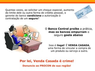 Quantas vezes, ao solicitar um cheque especial, aumento do limite dele ou outra forma de crédito pessoal, o gerente do banco  condiciona  a autorização à contratação de um  seguro ? Isso é  ilegal ! É  VENDA CASADA ,   uma forma de vincular a compra de um produto ou serviço a outro. O  Banco Central proíbe  a prática,  mas os bancos empurram  o seguro  goela abaixo   Por lei, Venda Casada é crime! Denuncie ao PROCON de sua região! 