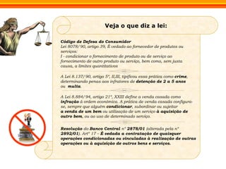 Veja o que diz a lei: Código de Defesa do Consumidor Lei 8078/90, artigo 39, É vedado ao fornecedor de produtos ou serviços: I - condicionar o fornecimento de produto ou de serviço ao fornecimento de outro produto ou serviço, bem como, sem justa causa, a limites quantitativos A Lei 8.137/90, artigo 5º, II,III, tipificou essa prática como  crime , determinando penas aos infratores de  detenção de 2 a 5 anos  ou  multa . A Lei 8.884/94, artigo 21º, XXIII define a venda casada como  infração  à ordem econômica. A prática de venda casada configura-se, sempre que alguém  condicionar , subordinar ou sujeitar  a   venda   de um bem  ou utilização de um serviço  à aquisição de outro bem , ou ao uso de determinado serviço. Resolução  do  Banco Central  nº  2878/01  (alterada pela nº  2892/01 ). Artº 17 –  É vedada a contratação de quaisquer operações condicionadas ou vinculadas à realização de outras operações ou à aquisição de outros bens e serviços. 