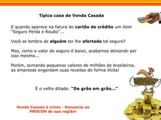 E quando aparece na fatura do  cartão de crédito  um item “Seguro Perda e Roubo”...  Você se lembra de  alguém  ter lhe  ofertado  tal seguro?   Mas, como o valor do seguro é baixo, acabamos deixando por isso mesmo... Porém, somando pequenos valores de milhões de brasileiros, as empresas engordam suas receitas de forma ilícita! Típico caso de Venda Casada Venda Casada é crime - Denuncie ao PROCON de sua região! É o velho ditado:  “De grão em grão...”   